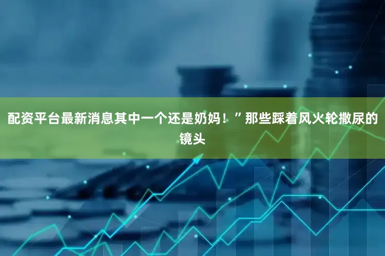 配资平台最新消息其中一个还是奶妈！”那些踩着风火轮撒尿的镜头