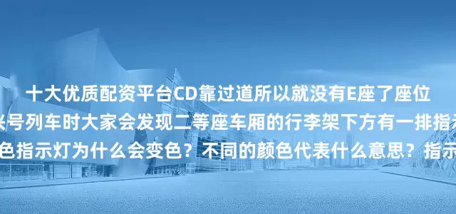 十大优质配资平台CD靠过道所以就没有E座了座位指示灯会变色？乘坐复兴号列车时大家会发现二等座车厢的行李架下方有一排指示灯可能呈现红绿黄三色指示灯为什么会变色？不同的颜色代表什么意思？指示灯代表着座位的使用情况通过红、绿、黄三色实时显示座位状态方便检票红色代表当前站有旅客（已售）绿色代表当前站没有旅客下一站也没有旅客（未售）黄色代表该席位当前站没有旅客但下一站会有旅客（预售）12306能换座吗？有网