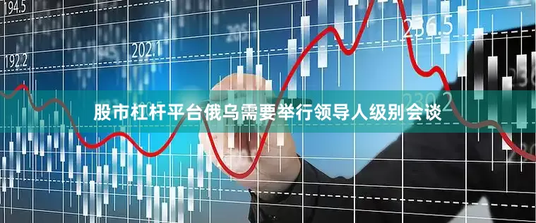 股市杠杆平台俄乌需要举行领导人级别会谈