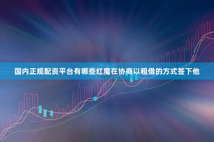 国内正规配资平台有哪些红魔在协商以租借的方式签下他