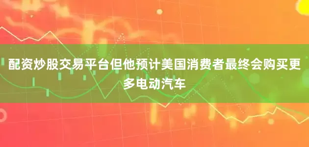 配资炒股交易平台但他预计美国消费者最终会购买更多电动汽车