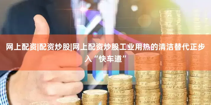 网上配资|配资炒股|网上配资炒股工业用热的清洁替代正步入“快车道”