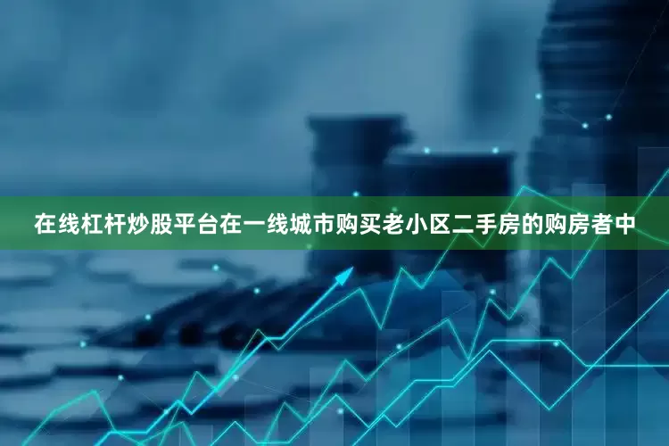 在线杠杆炒股平台在一线城市购买老小区二手房的购房者中