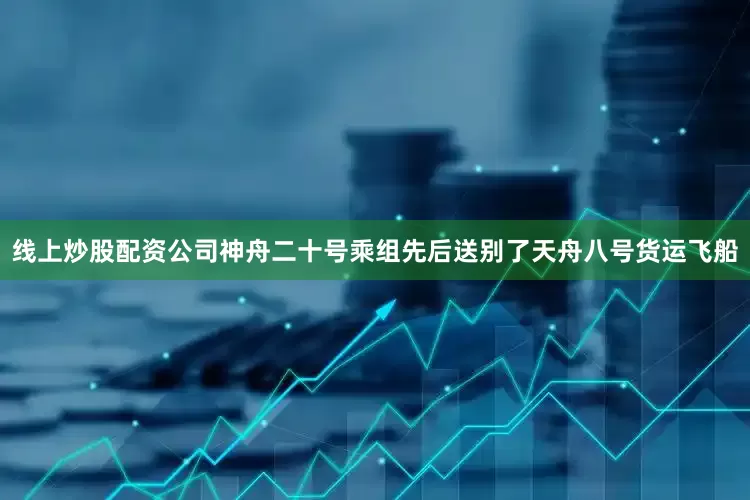 线上炒股配资公司神舟二十号乘组先后送别了天舟八号货运飞船